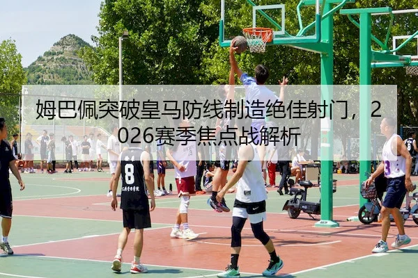 姆巴佩突破皇马防线制造绝佳射门，2026赛季焦点战解析